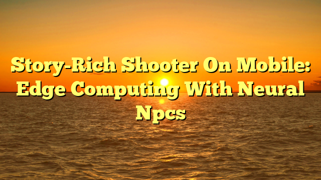 Story-Rich Shooter On Mobile: Edge Computing With Neural Npcs