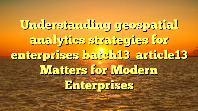 Understanding geospatial analytics strategies for enterprises batch13_article13 Matters for Modern Enterprises