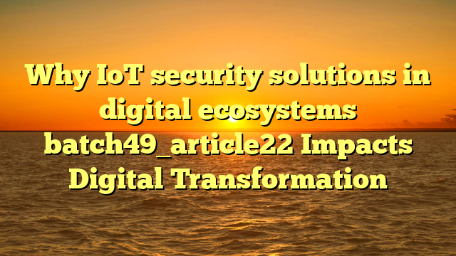 Why IoT security solutions in digital ecosystems batch49_article22 Impacts Digital Transformation